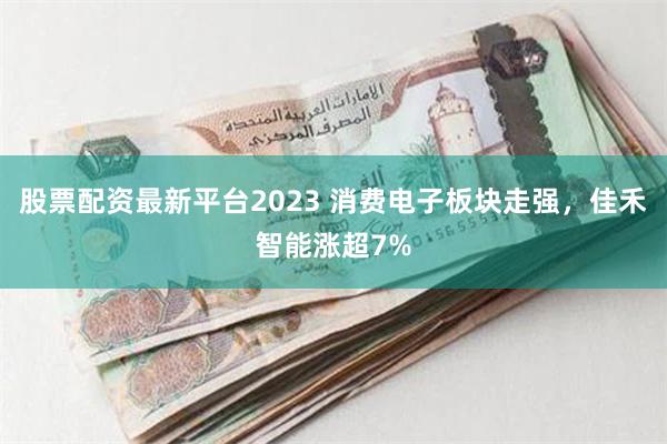 股票配资最新平台2023 消费电子板块走强，佳禾智能涨超7%