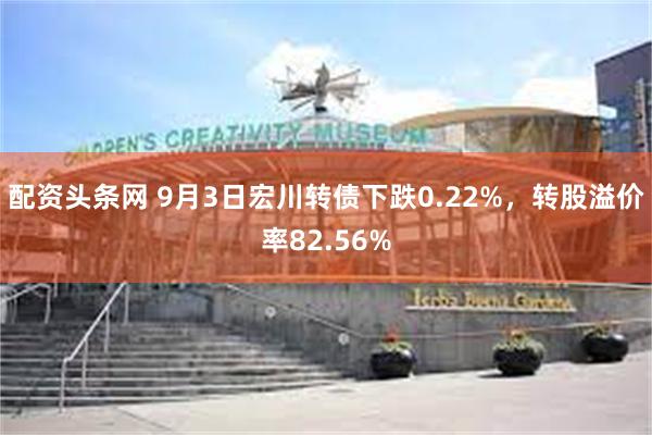 配资头条网 9月3日宏川转债下跌0.22%，转股溢价率82.56%