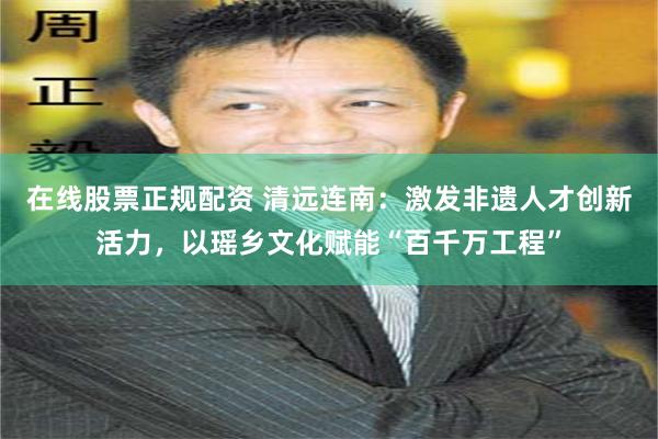 在线股票正规配资 清远连南：激发非遗人才创新活力，以瑶乡文化赋能“百千万工程”