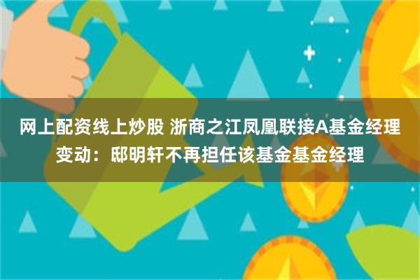 网上配资线上炒股 浙商之江凤凰联接A基金经理变动：邸明轩不再担任该基金基金经理