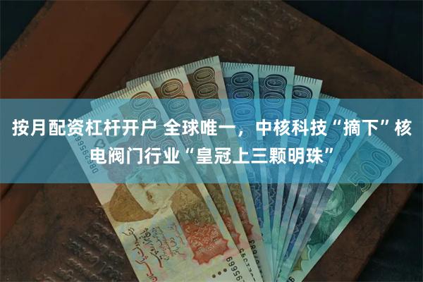 按月配资杠杆开户 全球唯一，中核科技“摘下”核电阀门行业“皇冠上三颗明珠”