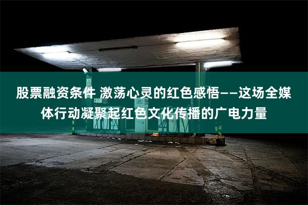 股票融资条件 激荡心灵的红色感悟——这场全媒体行动凝聚起红色文化传播的广电力量