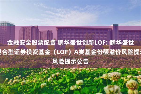 金融安全股票配资 鹏华盛世创新LOF: 鹏华盛世创新混合型证券投资基金（LOF）A类基金份额溢价风险提示公告