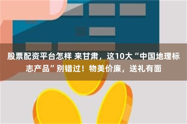 股票配资平台怎样 来甘肃，这10大“中国地理标志产品”别错过！物美价廉，送礼有面