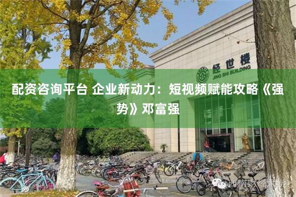 配资咨询平台 企业新动力：短视频赋能攻略《强势》邓富强