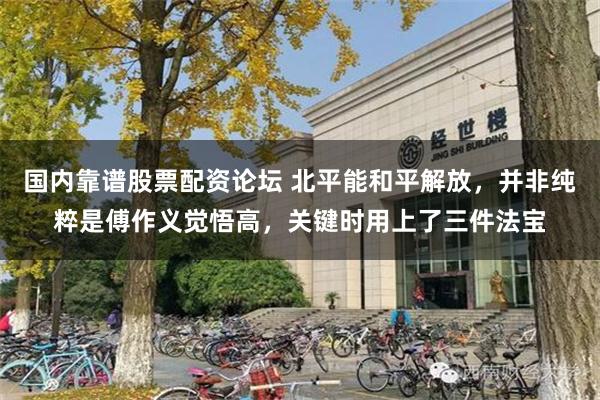 国内靠谱股票配资论坛 北平能和平解放，并非纯粹是傅作义觉悟高，关键时用上了三件法宝