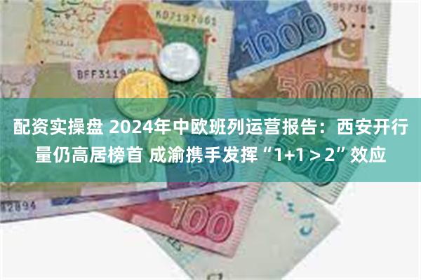 配资实操盘 2024年中欧班列运营报告：西安开行量仍高居榜首 成渝携手发挥“1+1＞2”效应