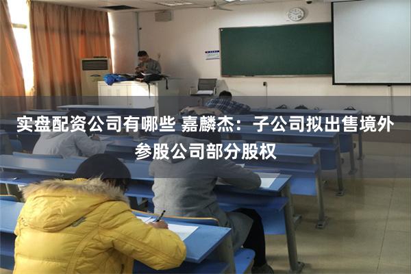 实盘配资公司有哪些 嘉麟杰：子公司拟出售境外参股公司部分股权