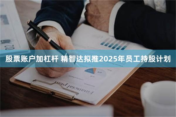 股票账户加杠杆 精智达拟推2025年员工持股计划