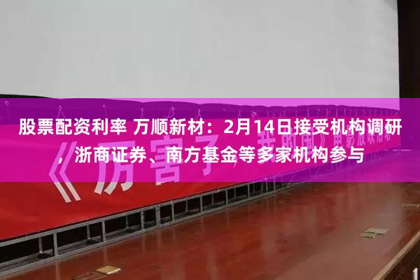 股票配资利率 万顺新材：2月14日接受机构调研，浙商证券、南方基金等多家机构参与