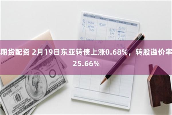 期货配资 2月19日东亚转债上涨0.68%，转股溢价率25.66%