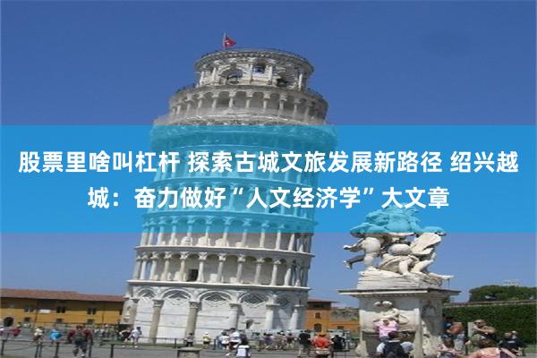 股票里啥叫杠杆 探索古城文旅发展新路径 绍兴越城：奋力做好“人文经济学”大文章