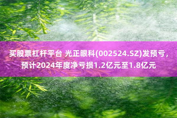 买股票杠杆平台 光正眼科(002524.SZ)发预亏，预计2024年度净亏损1.2亿元至1.8亿元